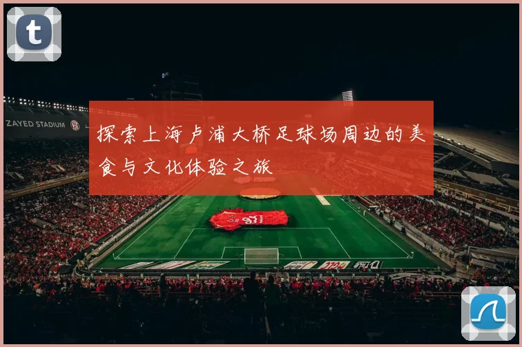 探索上海卢浦大桥足球场周边的美食与文化体验之旅