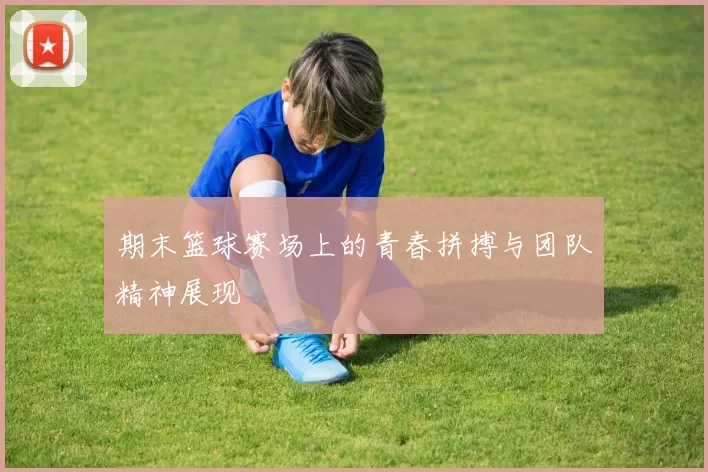 期末篮球赛场上的青春拼搏与团队精神展现