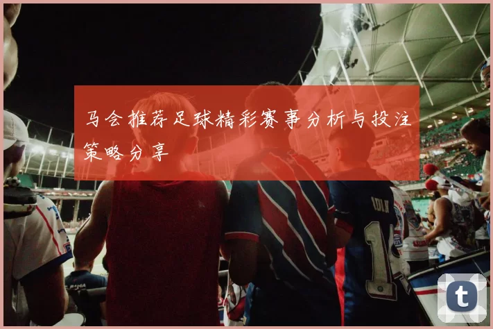 马会推荐足球精彩赛事分析与投注策略分享