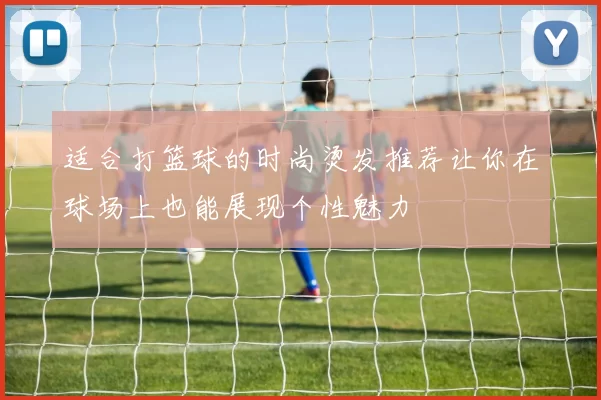 适合打篮球的时尚烫发推荐让你在球场上也能展现个性魅力