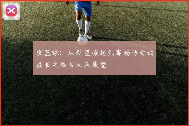 樊篮球：从新星崛起到赛场传奇的成长之路与未来展望