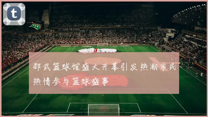 邵武篮球馆盛大开幕引发热潮市民热情参与篮球盛事